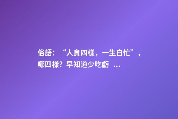 俗語：“人貪四樣，一生白忙”，哪四樣？早知道少吃虧！